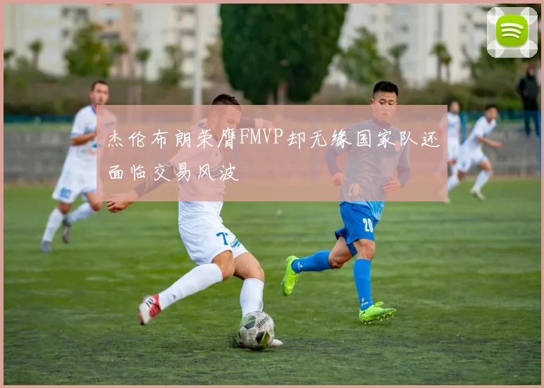 杰伦布朗荣膺FMVP却无缘国家队还面临交易风波