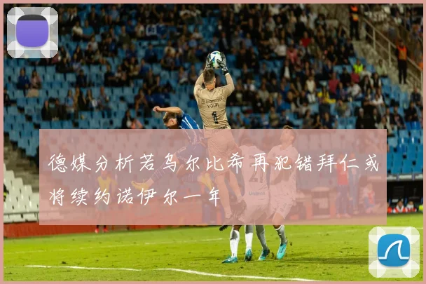 德媒分析若乌尔比希再犯错拜仁或将续约诺伊尔一年