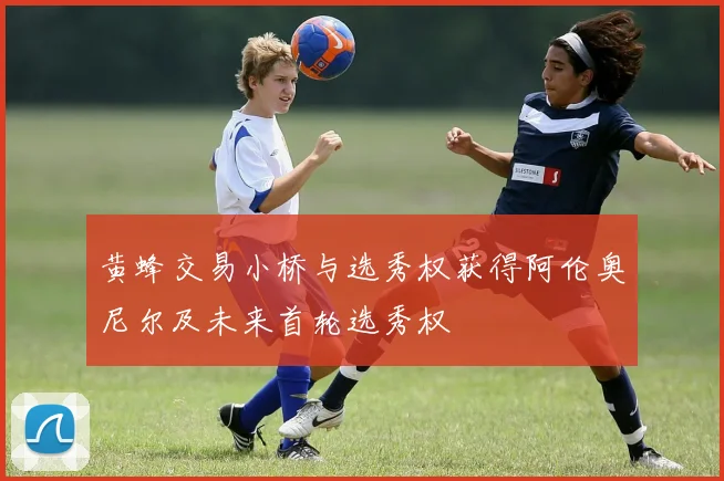 黄蜂交易小桥与选秀权获得阿伦奥尼尔及未来首轮选秀权