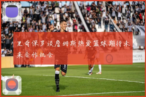 里奇保罗谈詹姆斯热爱篮球期待未来合作机会