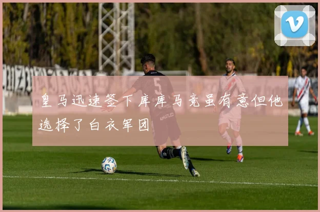 皇马迅速签下库库马竞虽有意但他选择了白衣军团
