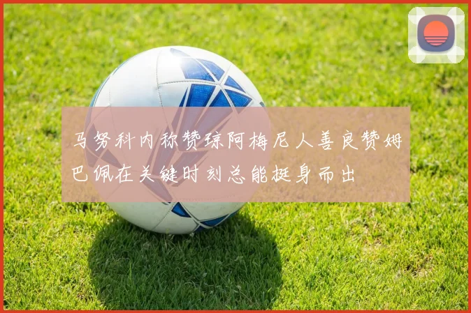 马努科内称赞琼阿梅尼人善良赞姆巴佩在关键时刻总能挺身而出