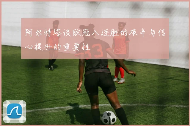 阿尔特塔谈欧冠八连胜的艰辛与信心提升的重要性