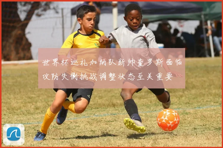 世界杯巡礼加纳队新帅奎罗斯面临攻防失衡挑战调整状态至关重要