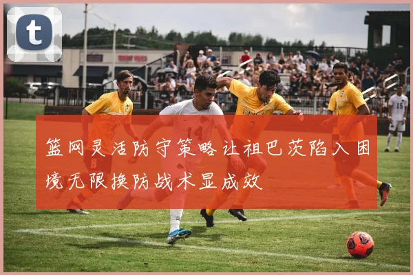 篮网灵活防守策略让祖巴茨陷入困境无限换防战术显成效