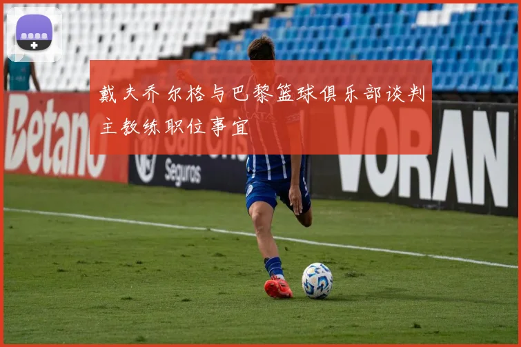 戴夫乔尔格与巴黎篮球俱乐部谈判主教练职位事宜