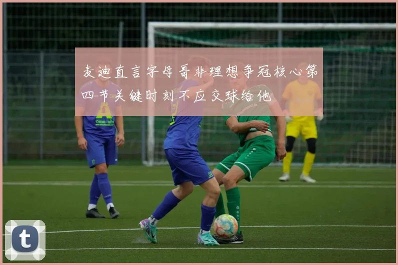 麦迪直言字母哥非理想争冠核心第四节关键时刻不应交球给他
