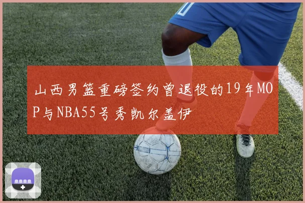 山西男篮重磅签约曾退役的19年MOP与NBA55号秀凯尔盖伊