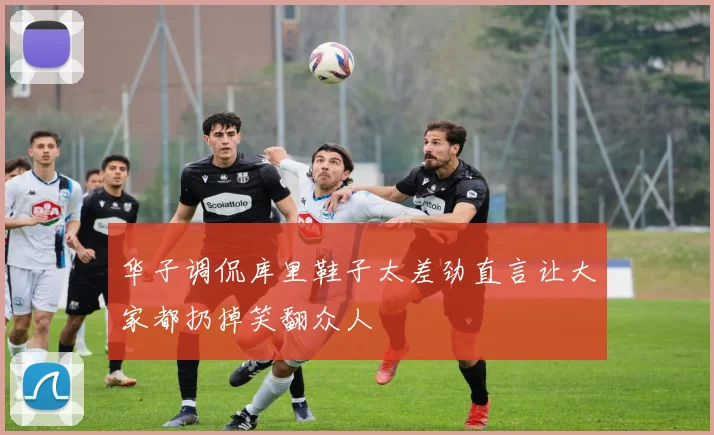 华子调侃库里鞋子太差劲直言让大家都扔掉笑翻众人