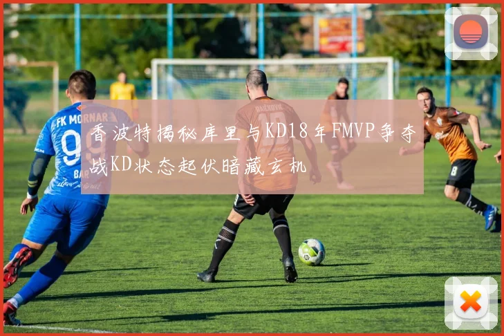 香波特揭秘库里与KD18年FMVP争夺战KD状态起伏暗藏玄机