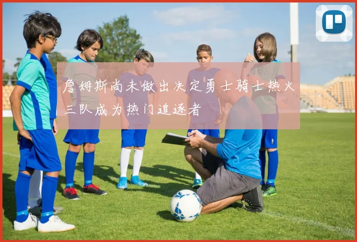 詹姆斯尚未做出决定勇士骑士热火三队成为热门追逐者