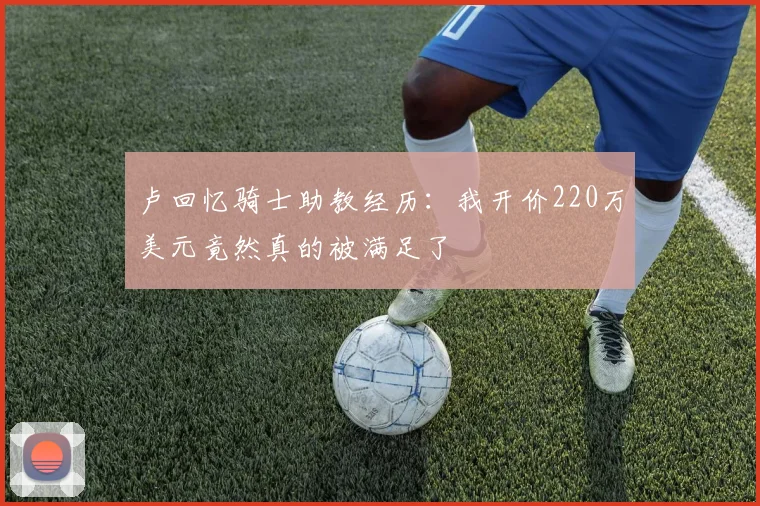 卢回忆骑士助教经历：我开价220万美元竟然真的被满足了