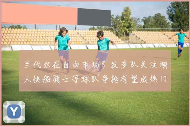 兰代尔在自由市场引发多队关注湖人快船骑士等球队争抢有望成热门球员