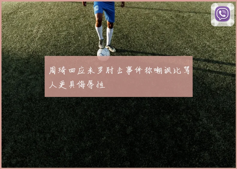 周琦回应米罗肘击事件称嘲讽比骂人更具侮辱性