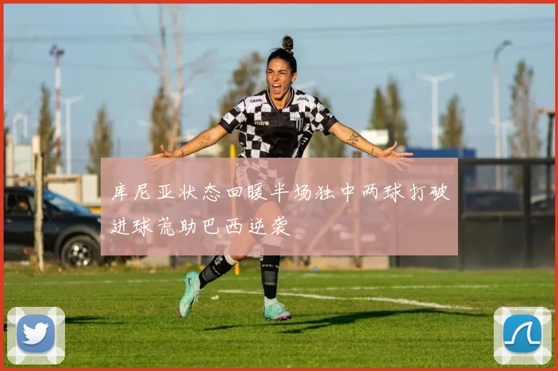 库尼亚状态回暖半场独中两球打破进球荒助巴西逆袭
