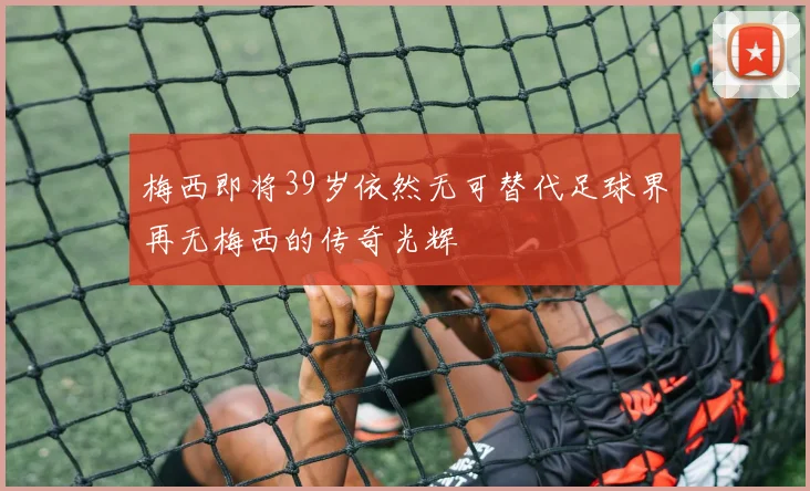 梅西即将39岁依然无可替代足球界再无梅西的传奇光辉