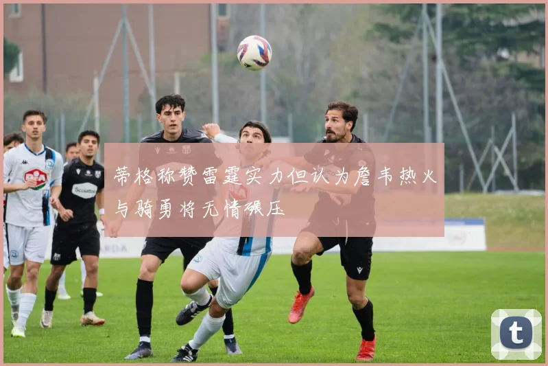 蒂格称赞雷霆实力但认为詹韦热火与骑勇将无情碾压