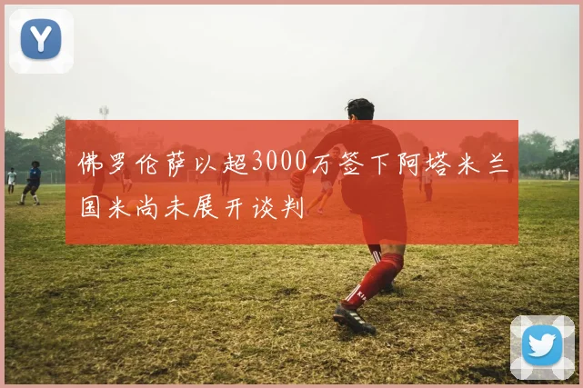 佛罗伦萨以超3000万签下阿塔米兰国米尚未展开谈判