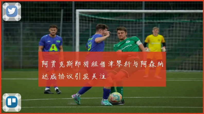 阿贾克斯即将租借津琴科与阿森纳达成协议引发关注