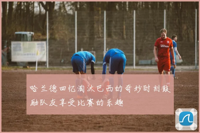 哈兰德回忆淘汰巴西的奇妙时刻鼓励队友享受比赛的乐趣