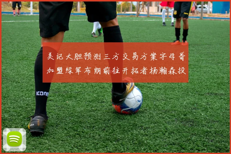 美记大胆预测三方交易方案字母哥加盟绿军布朗前往开拓者杨瀚森投奔雄鹿