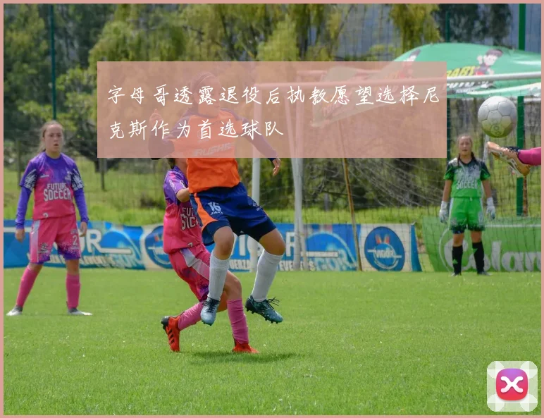 字母哥透露退役后执教愿望选择尼克斯作为首选球队