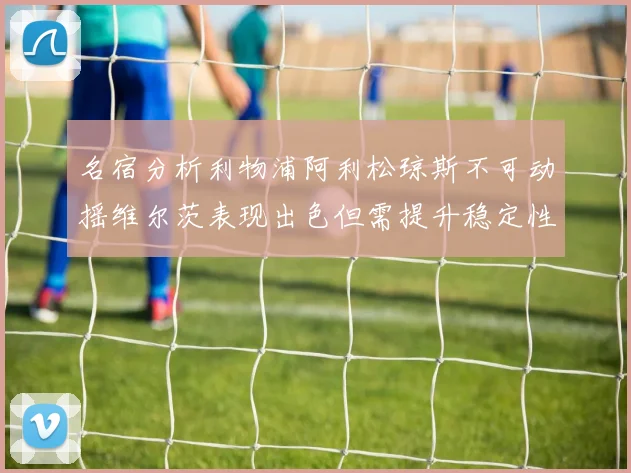 名宿分析利物浦阿利松琼斯不可动摇维尔茨表现出色但需提升稳定性